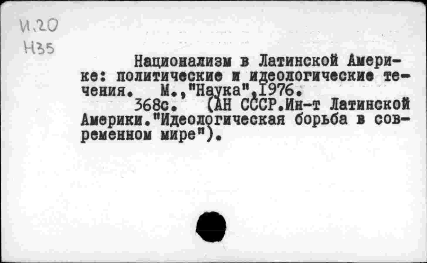 ﻿ило
435
Национализм в Латинской Америке: политические и идеологические течения. М.,"Наука”.1976.
368с. (АН СССР.Ин-т Латинской Америки."Идеологическая борьба в современном мире").